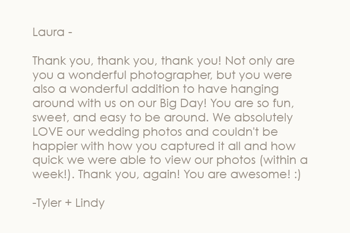 <p>Laura - Thank you, thank you, thank you! Not only are you a wonderful photographer, but you were also a wonderful addition to have hanging around with us on our Big Day! You are so fun, sweet, and easy to be around. We absolutely LOVE our wedding photos and couldn't be happier with how you captured it all and how quick we were able to view our photos (within a week!). Thank you, again! You are awesome! :)</p>
 – Lindy & Ty Currie